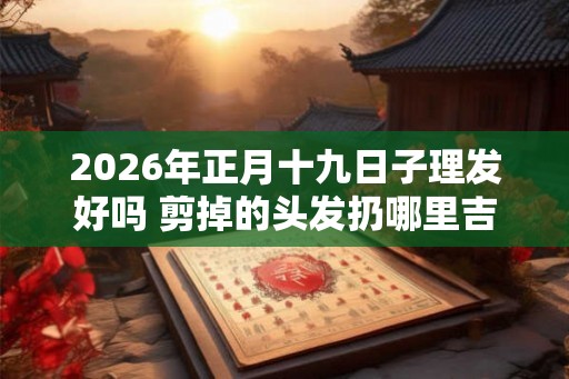 2026年正月十九日子理发好吗 剪掉的头发扔哪里吉利