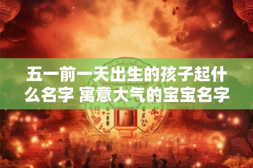 五一前一天出生的孩子起什么名字 寓意大气的宝宝名字 五一前一天出生的孩子起什么名字 寓意大气的宝宝名字