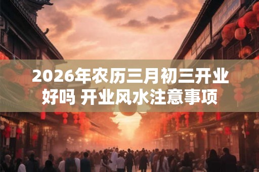 2026年农历三月初三开业好吗 开业风水注意事项