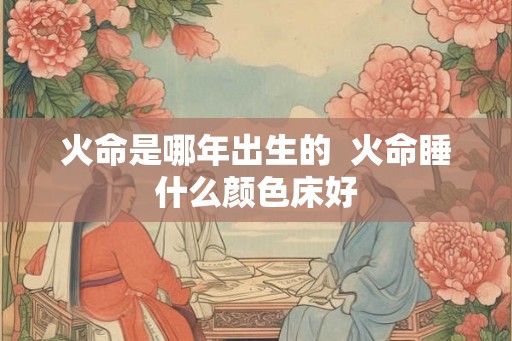 火命是哪年出生的  火命睡什么颜色床好