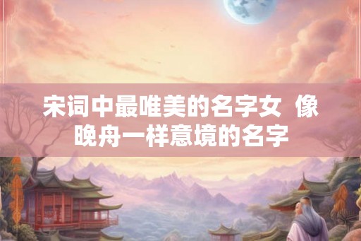 宋词中最唯美的名字女  像晚舟一样意境的名字