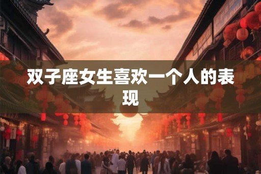 双子座女生喜欢一个人的表现 双子座女生喜欢一个人的表现