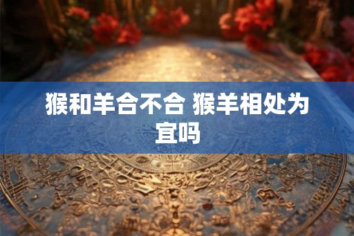猴和羊合不合 猴羊相处为宜吗