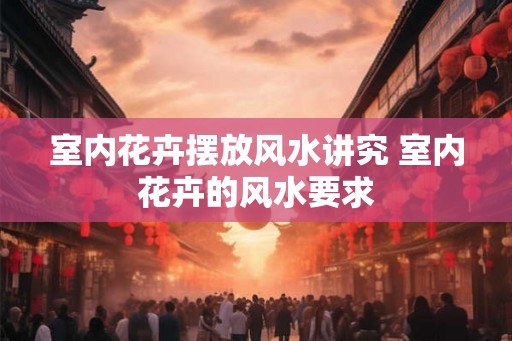 室内花卉摆放风水讲究 室内花卉的风水要求