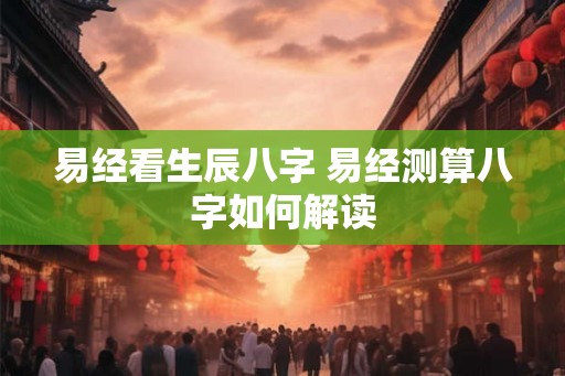 易经看生辰八字 易经测算八字如何解读 易经看生辰八字 易经测算八字如何解读