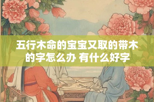 五行木命的宝宝又取的带木的字怎么办 有什么好字