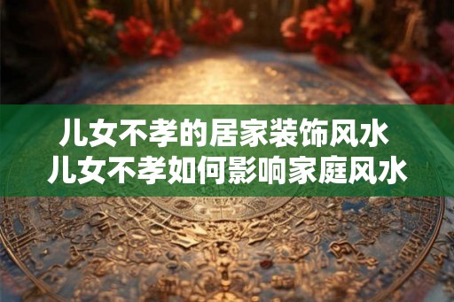 儿女不孝的居家装饰风水 儿女不孝如何影响家庭风水