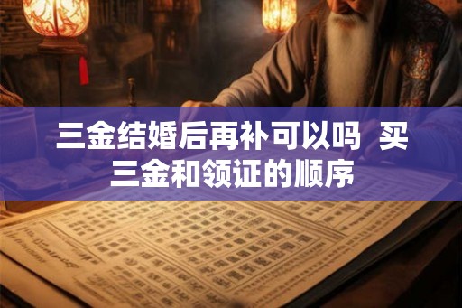 三金结婚后再补可以吗  买三金和领证的顺序