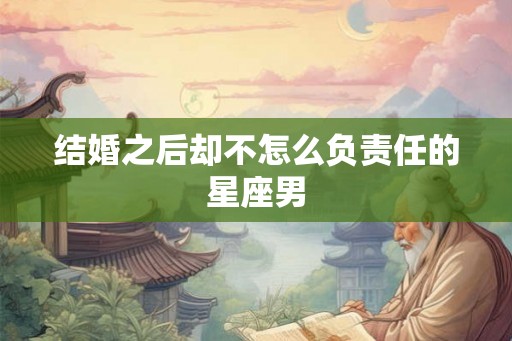 结婚之后却不怎么负责任的星座男