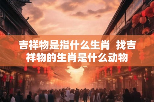 吉祥物是指什么生肖  找吉祥物的生肖是什么动物