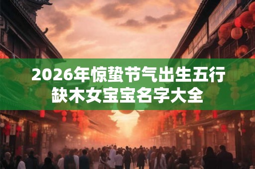 2026年惊蛰节气出生五行缺木女宝宝名字大全 2026年惊蛰节气出生五行缺木女宝宝名字大全