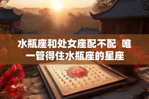 水瓶座和处女座配不配  唯一管得住水瓶座的星座
