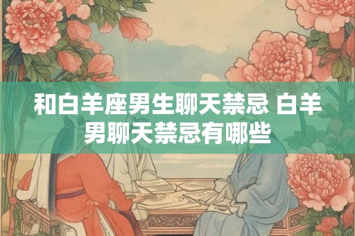 和白羊座男生聊天禁忌 白羊男聊天禁忌有哪些 和白羊座男生聊天禁忌 白羊男聊天禁忌有哪些
