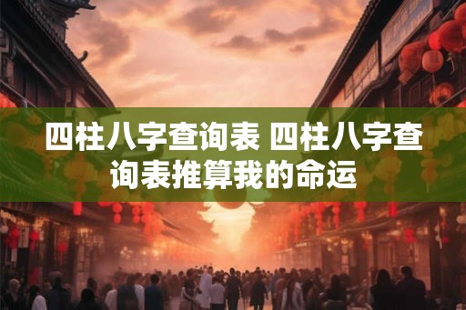 四柱八字查询表 四柱八字查询表推算我的命运 四柱八字查询表 四柱八字查询表推算我的命运