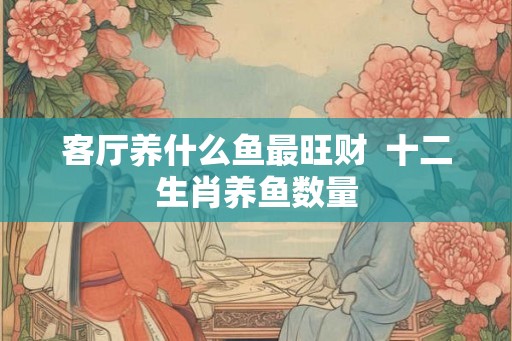 客厅养什么鱼最旺财  十二生肖养鱼数量