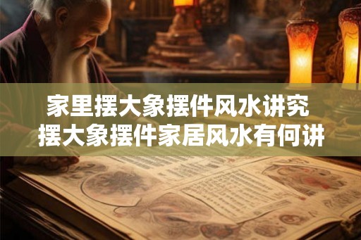 家里摆大象摆件风水讲究 摆大象摆件家居风水有何讲究
