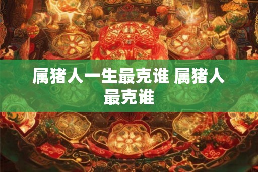 属猪人一生最克谁 属猪人最克谁