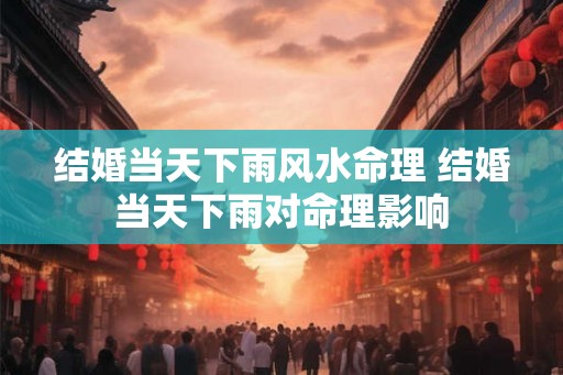 结婚当天下雨风水命理 结婚当天下雨对命理影响 结婚当天下雨风水命理 结婚当天下雨对命理影响