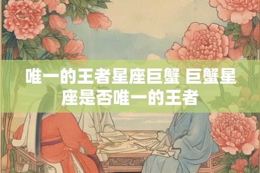 唯一的王者星座巨蟹 巨蟹星座是否唯一的王者