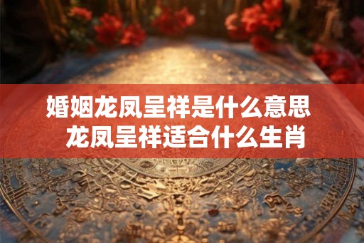 婚姻龙凤呈祥是什么意思  龙凤呈祥适合什么生肖