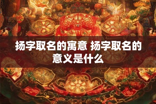 扬字取名的寓意 扬字取名的意义是什么 扬字取名的寓意 扬字取名的意义是什么