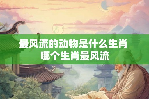 最风流的动物是什么生肖 哪个生肖最风流
