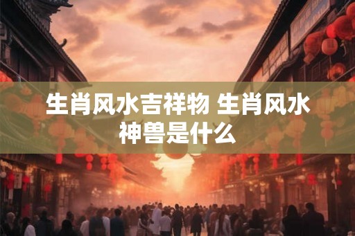 生肖风水吉祥物 生肖风水神兽是什么 生肖风水吉祥物 生肖风水神兽是什么