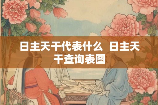日主天干代表什么 日主天干查询表图 日主天干代表什么 日主天干查询表图