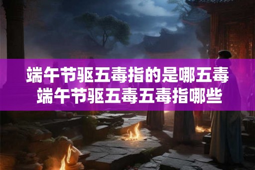 端午节驱五毒指的是哪五毒 端午节驱五毒五毒指哪些
