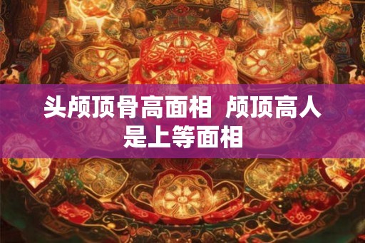 头颅顶骨高面相  颅顶高人是上等面相