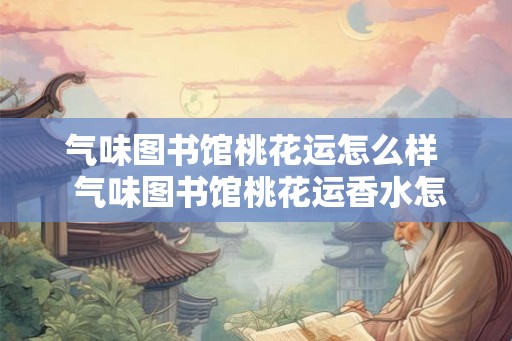气味图书馆桃花运怎么样 气味图书馆桃花运香水怎么样 气味图书馆桃花运怎么样 气味图书馆桃花运香水怎么样