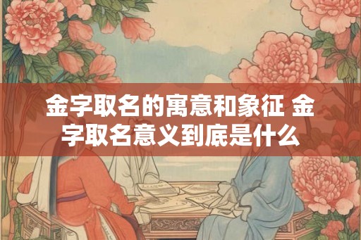 金字取名的寓意和象征 金字取名意义到底是什么
