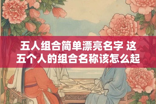 五人组合简单漂亮名字 这五个人的组合名称该怎么起