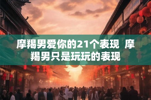 摩羯男爱你的21个表现  摩羯男只是玩玩的表现