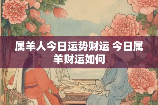 属羊人今日运势财运 今日属羊财运如何 属羊人今日运势财运 今日属羊财运如何