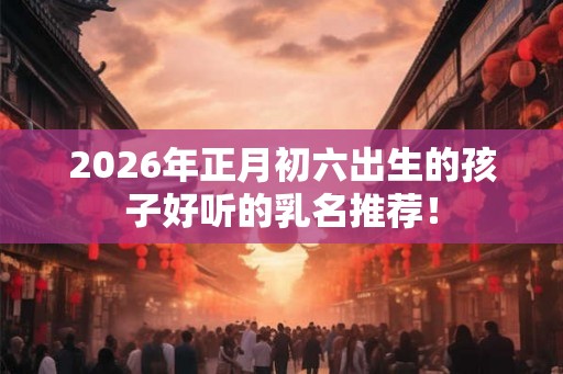 2026年正月初六出生的孩子好听的乳名推荐！