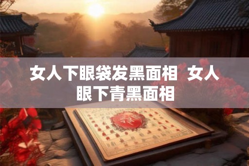 女人下眼袋发黑面相  女人眼下青黑面相