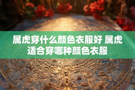 属虎穿什么颜色衣服好 属虎适合穿哪种颜色衣服 属虎穿什么颜色衣服好 属虎适合穿哪种颜色衣服