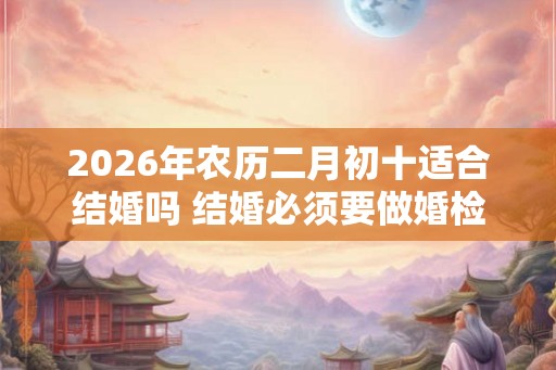 2026年农历二月初十适合结婚吗 结婚必须要做婚检吗 2026年农历二月初十适合结婚吗 结婚必须要做婚检吗