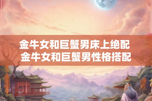金牛女和巨蟹男床上绝配 金牛女和巨蟹男性格搭配