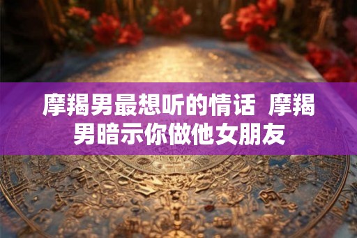 摩羯男最想听的情话 摩羯男暗示你做他女朋友 摩羯男最想听的情话 摩羯男暗示你做他女朋友