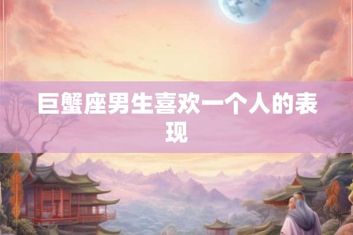巨蟹座男生喜欢一个人的表现