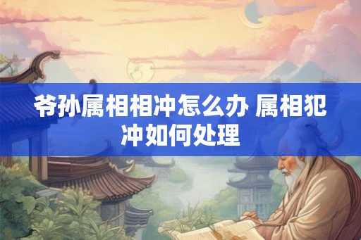 爷孙属相相冲怎么办 属相犯冲如何处理