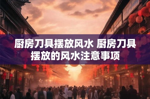 厨房刀具摆放风水 厨房刀具摆放的风水注意事项