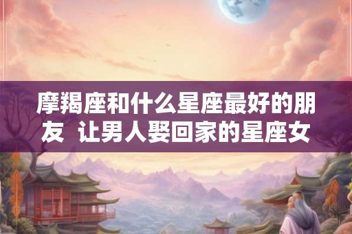 摩羯座和什么星座最好的朋友 让男人娶回家的星座女 摩羯座和什么星座最好的朋友 让男人娶回家的星座女