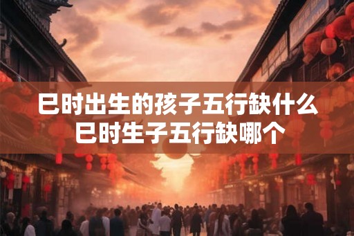 巳时出生的孩子五行缺什么 巳时生子五行缺哪个 巳时出生的孩子五行缺什么 巳时生子五行缺哪个