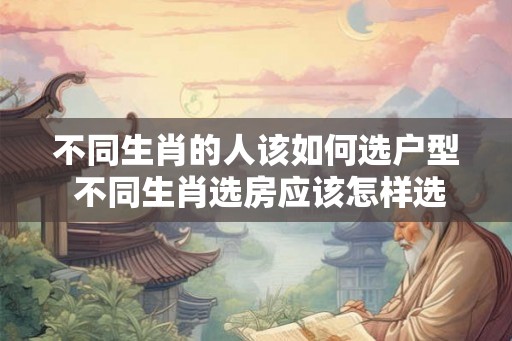 不同生肖的人该如何选户型 不同生肖选房应该怎样选择户型 不同生肖的人该如何选户型 不同生肖选房应该怎样选择户型