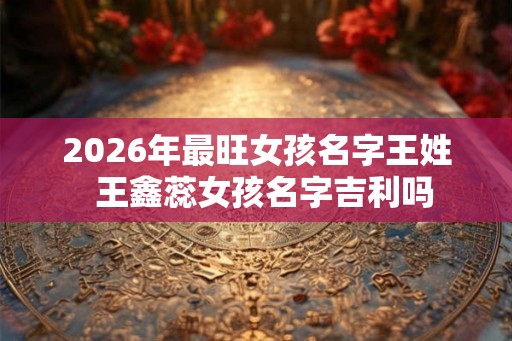 2026年最旺女孩名字王姓  王鑫蕊女孩名字吉利吗