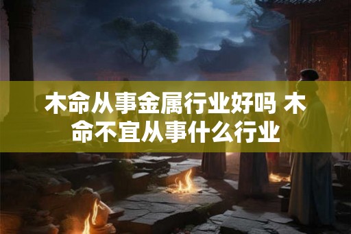 木命从事金属行业好吗 木命不宜从事什么行业 木命从事金属行业好吗 木命不宜从事什么行业