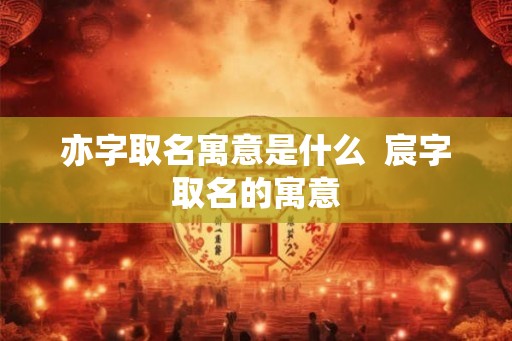 亦字取名寓意是什么  宸字取名的寓意